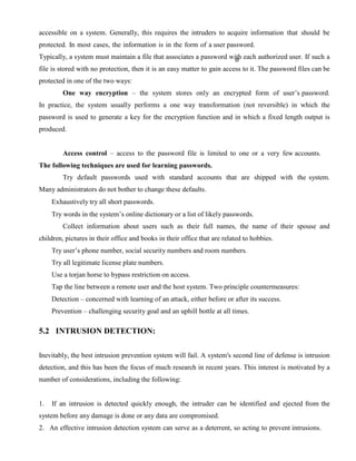 accessible on a system. Generally, this requires the intruders to acquire information that should be
protected. In most cases, the information is in the form of a user password.
Typically, a system must maintain a file that associates a password with each authorized user. If such a
file is stored with no protection, then it is an easy matter to gain access to it. The password files can be
protected in one of the two ways:
One way encryption – the system stores only an encrypted form of user’s password.
In practice, the system usually performs a one way transformation (not reversible) in which the
password is used to generate a key for the encryption function and in which a fixed length output is
produced.
Access control – access to the password file is limited to one or a very few accounts.
The following techniques are used for learning passwords.
Try default passwords used with standard accounts that are shipped with the system.
Many administrators do not bother to change these defaults.
Exhaustively try all short passwords.
Try words in the system’s online dictionary or a list of likely passwords.
Collect information about users such as their full names, the name of their spouse and
children, pictures in their office and books in their office that are related to hobbies.
Try user’s phone number, social security numbers and room numbers.
Try all legitimate license plate numbers.
Use a torjan horse to bypass restriction on access.
Tap the line between a remote user and the host system. Two principle countermeasures:
Detection – concerned with learning of an attack, either before or after its success.
Prevention – challenging security goal and an uphill bottle at all times.
5.2 INTRUSION DETECTION:
Inevitably, the best intrusion prevention system will fail. A system's second line of defense is intrusion
detection, and this has been the focus of much research in recent years. This interest is motivated by a
number of considerations, including the following:
1. If an intrusion is detected quickly enough, the intruder can be identified and ejected from the
system before any damage is done or any data are compromised.
2. An effective intrusion detection system can serve as a deterrent, so acting to prevent intrusions.
 