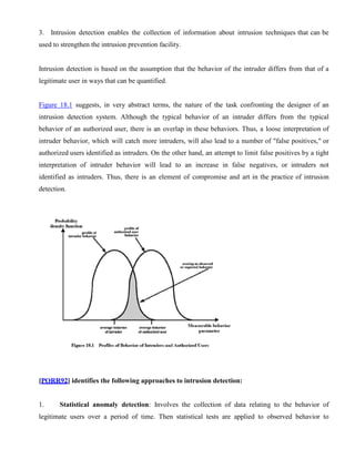 3. Intrusion detection enables the collection of information about intrusion techniques that can be
used to strengthen the intrusion prevention facility.
Intrusion detection is based on the assumption that the behavior of the intruder differs from that of a
legitimate user in ways that can be quantified.
Figure 18.1 suggests, in very abstract terms, the nature of the task confronting the designer of an
intrusion detection system. Although the typical behavior of an intruder differs from the typical
behavior of an authorized user, there is an overlap in these behaviors. Thus, a loose interpretation of
intruder behavior, which will catch more intruders, will also lead to a number of "false positives," or
authorized users identified as intruders. On the other hand, an attempt to limit false positives by a tight
interpretation of intruder behavior will lead to an increase in false negatives, or intruders not
identified as intruders. Thus, there is an element of compromise and art in the practice of intrusion
detection.
[PORR92] identifies the following approaches to intrusion detection:
1. Statistical anomaly detection: Involves the collection of data relating to the behavior of
legitimate users over a period of time. Then statistical tests are applied to observed behavior to
 