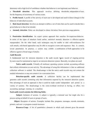 determine with a high level of confidence whether that behavior is not legitimate user behavior.
a. Threshold detection: This approach involves defining thresholds, independent of user,
for the frequency of occurrence of various events.
b. Profile based: A profile of the activity of each user is developed and used to detect changes in the
behavior of individual accounts.
2. Rule-based detection: Involves an attempt to define a set of rules that can be used to decide that a
given behavior is that of an intruder.
a. Anomaly detection: Rules are developed to detect deviation from previous usage patterns.
b. Penetration identification: An expert system approach that searches for suspicious behavior.
In terms of the types of attackers listed earlier, statistical anomaly detection is effective against
masqueraders. On the other hand, such techniques may be unable to deal with misfeasors. For
such attacks, rule-based approaches may be able to recognize events and sequences that, in context,
reveal penetration. In practice, a system may exhibit a combination of both approaches to be
effective against a broad range of attacks.
Audit Records
A fundamental tool for intrusion detection is the audit record. Some record of ongoing activity
by users must be maintained as input to an intrusion detection system. Basically, two plans are used:
Native audit records: Virtually all multiuser operating systems include accounting software
that collects information on user activity. The advantage of using this information is that no additional
collection software is needed. The disadvantage is that the native audit records may not contain the
needed information or may not contain it in a convenient form.
Detection-specific audit records: A collection facility can be implemented that
generates audit records containing only that information required by the intrusion detection system.
One advantage of such an approach is that it could be made vendor independent and ported to a
variety of systems. The disadvantage is the extra overhead involved in having, in effect, two
accounting packages running on a machine.
Each audit record contains the following fields:
Subject: Initiators of actions. A subject is typically a terminal user but might also be a
process acting on behalf of users or groups of users.
Object: Receptors of actions. Examples include files, programs, messages, records, terminals,
printers, and user- or program-created structures
Resource-Usage: A list of quantitative elements in which each element gives the amount
 