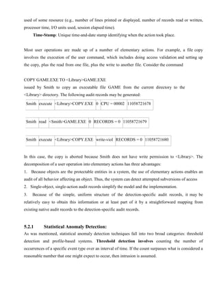 used of some resource (e.g., number of lines printed or displayed, number of records read or written,
processor time, I/O units used, session elapsed time).
Time-Stamp: Unique time-and-date stamp identifying when the action took place.
Most user operations are made up of a number of elementary actions. For example, a file copy
involves the execution of the user command, which includes doing access validation and setting up
the copy, plus the read from one file, plus the write to another file. Consider the command
COPY GAME.EXE TO <Library>GAME.EXE
issued by Smith to copy an executable file GAME from the current directory to the
<Library> directory. The following audit records may be generated:
Smith execute <Library>COPY.EXE 0 CPU = 00002 11058721678
Smith read <Smith>GAME.EXE 0 RECORDS = 0 11058721679
Smith execute <Library>COPY.EXE write-viol RECORDS = 0 11058721680
In this case, the copy is aborted because Smith does not have write permission to <Library>. The
decomposition of a user operation into elementary actions has three advantages:
1. Because objects are the protectable entities in a system, the use of elementary actions enables an
audit of all behavior affecting an object. Thus, the system can detect attempted subversions of access
2. Single-object, single-action audit records simplify the model and the implementation.
3. Because of the simple, uniform structure of the detection-specific audit records, it may be
relatively easy to obtain this information or at least part of it by a straightforward mapping from
existing native audit records to the detection-specific audit records.
5.2.1 Statistical Anomaly Detection:
As was mentioned, statistical anomaly detection techniques fall into two broad categories: threshold
detection and profile-based systems. Threshold detection involves counting the number of
occurrences of a specific event type over an interval of time. If the count surpasses what is considered a
reasonable number that one might expect to occur, then intrusion is assumed.
 