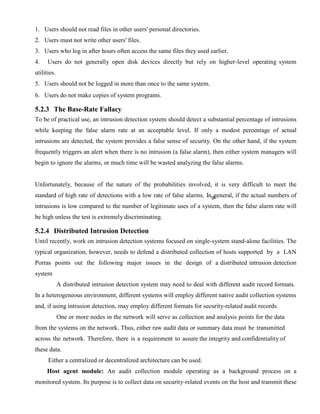 1. Users should not read files in other users' personal directories.
2. Users must not write other users' files.
3. Users who log in after hours often access the same files they used earlier.
4. Users do not generally open disk devices directly but rely on higher-level operating system
utilities.
5. Users should not be logged in more than once to the same system.
6. Users do not make copies of system programs.
5.2.3 The Base-Rate Fallacy
To be of practical use, an intrusion detection system should detect a substantial percentage of intrusions
while keeping the false alarm rate at an acceptable level. If only a modest percentage of actual
intrusions are detected, the system provides a false sense of security. On the other hand, if the system
frequently triggers an alert when there is no intrusion (a false alarm), then either system managers will
begin to ignore the alarms, or much time will be wasted analyzing the false alarms.
Unfortunately, because of the nature of the probabilities involved, it is very difficult to meet the
standard of high rate of detections with a low rate of false alarms. In general, if the actual numbers of
intrusions is low compared to the number of legitimate uses of a system, then the false alarm rate will
be high unless the test is extremely discriminating.
5.2.4 Distributed Intrusion Detection
Until recently, work on intrusion detection systems focused on single-system stand-alone facilities. The
typical organization, however, needs to defend a distributed collection of hosts supported by a LAN
Porras points out the following major issues in the design of a distributed intrusion detection
system
A distributed intrusion detection system may need to deal with different audit record formats.
In a heterogeneous environment, different systems will employ different native audit collection systems
and, if using intrusion detection, may employ different formats for security-related audit records.
One or more nodes in the network will serve as collection and analysis points for the data
from the systems on the network. Thus, either raw audit data or summary data must be transmitted
across the network. Therefore, there is a requirement to assure the integrity and confidentiality of
these data.
Either a centralized or decentralized architecture can be used.
Host agent module: An audit collection module operating as a background process on a
monitored system. Its purpose is to collect data on security-related events on the host and transmit these
 