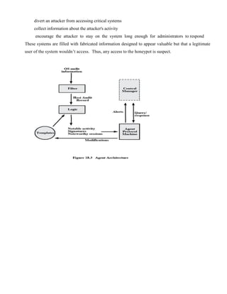 divert an attacker from accessing critical systems
collect information about the attacker's activity
encourage the attacker to stay on the system long enough for administrators to respond
These systems are filled with fabricated information designed to appear valuable but that a legitimate
user of the system wouldn’t access. Thus, any access to the honeypot is suspect.
 
