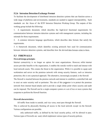 5.2.6 Intrusion Detection Exchange Format
To facilitate the development of distributed intrusion detection systems that can function across a
wide range of platforms and environments, standards are needed to support interoperability. Such
standards are the focus of the IETF Intrusion Detection Working Group. The outputs of this
working group include the following:
1. A requirements document, which describes the high-level functional requirements for
communication between intrusion detection systems and with management systems, including the
rationale for those requirements.
2. A common intrusion language specification, which describes data formats that satisfy the
requirements.
3. A framework document, which identifies existing protocols best used for communication
between intrusion detection systems, and describes how the devised data formats relate to them.
5.3 FIREWALLS
Firewall design principles
Internet connectivity is no longer an option for most organizations. However, while internet
access provides benefits to the organization, it enables the outside world to reach and interact with
local network assets. This creates the threat to the organization. While it is possible to equip each
workstation and server on the premises network with strong security features, such as intrusion
protection, this is not a practical approach. The alternative, increasingly accepted, is the firewall.
The firewall is inserted between the premise network and internet to establish a controlled link and
to erect an outer security wall or perimeter. The aim of this perimeter is to protect the premises
network from internet based attacks and to provide a single choke point where security and audit
can be imposed. The firewall can be a single computer system or a set of two or more systems that
cooperate to perform the firewall function.
Firewall characteristics:
All traffic from inside to outside, and vice versa, must pass through the firewall.
This is achieved by physically blocking all access to the local network except via the firewall.
Various configurations are possible.
only authorized traffic, as defined by the local security policy, will be allowed to pass.
Various types of firewalls are used, which implement various types of security policies.
 