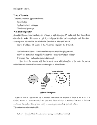 messages for viruses.
Types of firewalls
There are 3 common types of firewalls.
Packet filters
Application-level gateways
Circuit-level gateways
Packet filtering router
A packet filtering router applies a set of rules to each incoming IP packet and then forwards or
discards the packet. The router is typically configured to filter packets going in both directions.
Filtering rules are based on the information contained in a network packet:
Source IP address – IP address of the system that originated the IP packet.
Destination IP address – IP address of the system, the IP is trying to reach.
Source and destination transport level address – transport level port number.
IP protocol field – defines the transport protocol.
Interface – for a router with three or more ports, which interface of the router the packet
come from or which interface of the router the packet is destined for.
The packet filter is typically set up as a list of rules based on matches to fields in the IP or TCP
header. If there is a match to one of the rules, that rule is invoked to determine whether to forward
or discard the packet. If there is no match to any rule, then a default action is taken.
Two default policies are possible:
Default = discard: That which is not expressly permitted is prohibited.
 