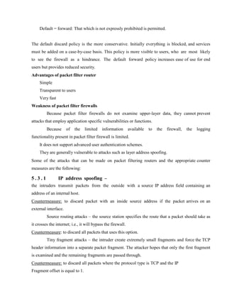 Default = forward: That which is not expressly prohibited is permitted.
The default discard policy is the more conservative. Initially everything is blocked, and services
must be added on a case-by-case basis. This policy is more visible to users, who are most likely
to see the firewall as a hindrance. The default forward policy increases ease of use for end
users but provides reduced security.
Advantages of packet filter router
Simple
Transparent to users
Very fast
Weakness of packet filter firewalls
Because packet filter firewalls do not examine upper-layer data, they cannot prevent
attacks that employ application specific vulnerabilities or functions.
Because of the limited information available to the firewall, the logging
functionality present in packet filter firewall is limited.
It does not support advanced user authentication schemes.
They are generally vulnerable to attacks such as layer address spoofing.
Some of the attacks that can be made on packet filtering routers and the appropriate counter
measures are the following:
5 . 3 . 1 IP address spoofing –
the intruders transmit packets from the outside with a source IP address field containing an
address of an internal host.
Countermeasure: to discard packet with an inside source address if the packet arrives on an
external interface.
Source routing attacks – the source station specifies the route that a packet should take as
it crosses the internet; i.e., it will bypass the firewall.
Countermeasure: to discard all packets that uses this option.
Tiny fragment attacks – the intruder create extremely small fragments and force the TCP
header information into a separate packet fragment. The attacker hopes that only the first fragment
is examined and the remaining fragments are passed through.
Countermeasure: to discard all packets where the protocol type is TCP and the IP
Fragment offset is equal to 1.
 