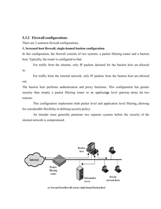 5.3.2 Firewall configurations
There are 3 common firewall configurations.
1. Screened host firewall, single-homed basiton configuration
In this configuration, the firewall consists of two systems: a packet filtering router and a bastion
host. Typically, the router is configured so that
For traffic from the internet, only IP packets destined for the basiton host are allowed
in.
For traffic from the internal network, only IP packets from the basiton host are allowed
out.
The basiton host performs authentication and proxy functions. This configuration has greater
security than simply a packet filtering router or an application level gateway alone, for two
reasons:
This configuration implements both packet level and application level filtering, allowing
for considerable flexibility in defining security policy.
An intruder must generally penetrate two separate systems before the security of the
internal network is compromised.
 