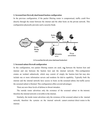 2. Screened host firewall, dual homed basiton configuration
In the previous configuration, if the packet filtering router is compromised, traffic could flow
directly through the router between the internet and the other hosts on the private network. This
configuration physically prevents such a security break.
3. Screened subnet firewall configuration
In this configuration, two packet filtering routers are used, one between the basiton host and
internet and one between the basiton host and the internal network. This configuration
creates an isolated subnetwork, which may consist of simply the basiton host but may also
include one or more information servers and modems for dial-in capability. Typically both the
internet and the internal network have access to hosts on the screened subnet, but traffic across
the screened subnet is blocked. This configuration offers several advantages:
There are now three levels of defense to thwart intruders.
The outside router advertises only the existence of the screened subnet to the internet;
therefore the internal network is invisible to the internet.
Similarly, the inside router advertises only the existence of the screened subnet to the internal
network; therefore the systems on the internal network cannot construct direct routes to the
internet.
 