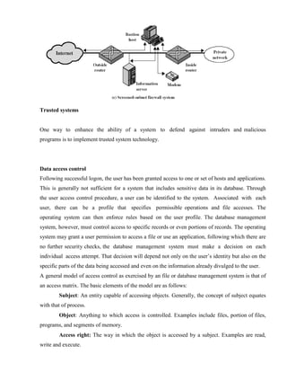 Trusted systems
One way to enhance the ability of a system to defend against intruders and malicious
programs is to implement trusted system technology.
Data access control
Following successful logon, the user has been granted access to one or set of hosts and applications.
This is generally not sufficient for a system that includes sensitive data in its database. Through
the user access control procedure, a user can be identified to the system. Associated with each
user, there can be a profile that specifies permissible operations and file accesses. The
operating system can then enforce rules based on the user profile. The database management
system, however, must control access to specific records or even portions of records. The operating
system may grant a user permission to access a file or use an application, following which there are
no further security checks, the database management system must make a decision on each
individual access attempt. That decision will depend not only on the user’s identity but also on the
specific parts of the data being accessed and even on the information already divulged to the user.
A general model of access control as exercised by an file or database management system is that of
an access matrix. The basic elements of the model are as follows:
Subject: An entity capable of accessing objects. Generally, the concept of subject equates
with that of process.
Object: Anything to which access is controlled. Examples include files, portion of files,
programs, and segments of memory.
Access right: The way in which the object is accessed by a subject. Examples are read,
write and execute.
 