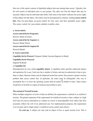 One axis of the matrix consists of identified subjects that may attempt data access. Typically, this
list will consist of individual users or user groups. The other axis lists the objects that may be
accessed. Objects may be individual data fields. Each entry in the matrix indicates the access rights
of that subject for that object. The matrix may be decomposed by columns, yielding access control
lists. Thus, for each object, an access control list lists users and their permitted access rights.
The access control list may contain a default, or public, entry.
a. Access matrix
Access control list for Program1:
Process1 (Read, Execute)
Access control list for Segment A:
Process1 (Read, Write)
Access control list for Segment B:
Process2 (Read)
b. Access control list
Capability list for Process1: Program1 (Read, Execute) Segment A (Read)
Capability list for Process2:
Segment B (Read)
c. Capability list
Decomposition by rows yields capability tickets. A capability ticket specifies authorized objects
and operations for a user. Each user has a number of tickets and may be authorized to loan or give
them to others. Because tickets may be dispersed around the system, they present a greater security
problem than access control lists. In particular, the ticket must be unforgeable. One way to
accomplish this is to have the operating system hold all tickets on behalf of users. These tickets
would have to be held in a region of memory inaccessible to users.
The concept of Trusted Systems
When multiple categories or levels of data are defined, the requirement is referred to as multilevel
security. The general statement of the requirement for multilevel security is that a subject at a high
level may not convey information to a subject at a lower or noncomparable level unless that flow
accurately reflects the will of an authorized user. For implementation purposes, this requirement
is in two parts and is simply stated. A multilevel secure system must enforce:
No read up: A subject can only read an object of less or equal security level. This is
 