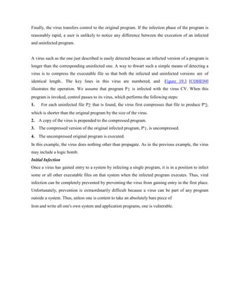 Finally, the virus transfers control to the original program. If the infection phase of the program is
reasonably rapid, a user is unlikely to notice any difference between the execution of an infected
and uninfected program.
A virus such as the one just described is easily detected because an infected version of a program is
longer than the corresponding uninfected one. A way to thwart such a simple means of detecting a
virus is to compress the executable file so that both the infected and uninfected versions are of
identical length.. The key lines in this virus are numbered, and Figure 19.3 [COHE94]
illustrates the operation. We assume that program P1 is infected with the virus CV. When this
program is invoked, control passes to its virus, which performs the following steps:
1. For each uninfected file P2 that is found, the virus first compresses that file to produce P'2,
which is shorter than the original program by the size of the virus.
2. A copy of the virus is prepended to the compressed program.
3. The compressed version of the original infected program, P'1, is uncompressed.
4. The uncompressed original program is executed.
In this example, the virus does nothing other than propagate. As in the previous example, the virus
may include a logic bomb.
Initial Infection
Once a virus has gained entry to a system by infecting a single program, it is in a position to infect
some or all other executable files on that system when the infected program executes. Thus, viral
infection can be completely prevented by preventing the virus from gaining entry in the first place.
Unfortunately, prevention is extraordinarily difficult because a virus can be part of any program
outside a system. Thus, unless one is content to take an absolutely bare piece of
Iron and write all one's own system and application programs, one is vulnerable.
 