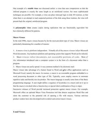 One example of a stealth virus was discussed earlier: a virus that uses compression so that the
infected program is exactly the same length as an uninfected version. Far more sophisticated
techniques are possible. For example, a virus can place intercept logic in disk I/O routines, so that
when there is an attempt to read suspected portions of the disk using these routines, the virus will
present back the original, uninfected program.
A polymorphic virus creates copies during replication that are functionally equivalent but
have distinctly different bit patterns.
Macro Viruses
In the mid-1990s, macro viruses became by far the most prevalent type of virus. Macro viruses are
particularly threatening for a number of reasons:
1. A macro virus is platform independent. Virtually all of the macro viruses infect Microsoft
Word documents. Any hardware platform and operating system that supports Word can be infected.
2. Macro viruses infect documents, not executable portions of code. Most of
the information introduced onto a computer system is in the form of a document rather than a
program.
3. Macro viruses are easily spread. A very common method is by electronic mail.
Macro viruses take advantage of a feature found in Word and other office applications such as
Microsoft Excel, namely the macro. In essence, a macro is an executable program embedded in a
word processing document or other type of file. Typically, users employ macros to automate
repetitive tasks and thereby save keystrokes. The macro language is usually some form of the Basic
programming language. A user might define a sequence of keystrokes in a macro and set it up so
that the macro is invoked when a function key or special short combination of keys is input.
Successive releases of Word provide increased protection against macro viruses. For example,
Microsoft offers an optional Macro Virus Protection tool that detects suspicious Word files and
alerts the customer to the potential risk of opening a file with macros. Various antivirus
product vendors have also developed tools to detect and correct macro viruses.
E-mail Viruses
 