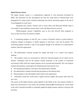 Digital Immune System
The digital immune system is a comprehensive approach to virus protection developed by
IBM]. The motivation for this development has been the rising threat of Internet-based virus
propagation.Two major trends in Internet technology have had an increasing impact on the rate of
virus propagation in recent years:
Integrated mail systems: Systems such as Lotus Notes and Microsoft Outlook make it
very simple to send anything to anyone and to work with objects that are received.
Mobile-program systems: Capabilities such as Java and ActiveX allow programs to
move on their own from one system to another.
1. A monitoring program on each PC uses a variety of heuristics based on system behavior,
suspicious changes to programs, or family signature to infer that a virus may be present. The
monitoring program forwards a copy of any program thought to be infected to an administrative
machine within the organization.
2. The administrative machine encrypts the sample and sends it to a central virus analysis
machine.
3. This machine creates an environment in which the infected program can be safely run for
analysis. Techniques used for this purpose include emulation, or the creation of a protected
environment within which the suspect program can be executed and monitored. The virus analysis
machine then produces a prescription for identifying and removing the virus.
4. The resulting prescription is sent back to the administrative machine.
5. The administrative machine forwards the prescription to the infected client.
6. The prescription is also forwarded to other clients in the organization.
7. Subscribers around the world receive regular antivirus updates that protect them from the
new virus.
The success of the digital immune system depends on the ability of the virus analysis machine to
detect new and innovative virus strains. By constantly analyzing and monitoring the viruses found
in the wild, it should be possible to continually update the digital immune software to keep up with
the threat.
 