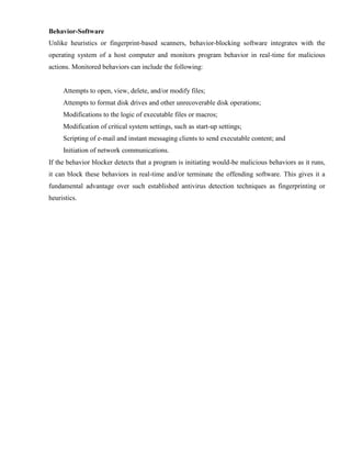Behavior-Software
Unlike heuristics or fingerprint-based scanners, behavior-blocking software integrates with the
operating system of a host computer and monitors program behavior in real-time for malicious
actions. Monitored behaviors can include the following:
Attempts to open, view, delete, and/or modify files;
Attempts to format disk drives and other unrecoverable disk operations;
Modifications to the logic of executable files or macros;
Modification of critical system settings, such as start-up settings;
Scripting of e-mail and instant messaging clients to send executable content; and
Initiation of network communications.
If the behavior blocker detects that a program is initiating would-be malicious behaviors as it runs,
it can block these behaviors in real-time and/or terminate the offending software. This gives it a
fundamental advantage over such established antivirus detection techniques as fingerprinting or
heuristics.
 