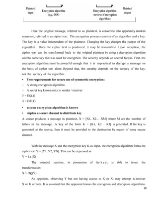 18
Here the original message, referred to as plaintext, is converted into apparently random
nonsense, referred to as cipher text. The encryption process consists of an algorithm and a key.
The key is a value independent of the plaintext. Changing the key changes the output of the
algorithm. Once the cipher text is produced, it may be transmitted. Upon reception, the
cipher text can be transformed back to the original plaintext by using a decryption algorithm
and the same key that was used for encryption. The security depends on several factors. First, the
encryption algorithm must be powerful enough that it is impractical to decrypt a message on
the basis of cipher text alone. Beyond that, the security depends on the secrecy of the key,
not the secrecy of the algorithm.
• Two requirements for secure use of symmetric encryption:
– A strong encryption algorithm
– A secret key known only to sender / receiver
Y = EK(X)
X = DK(Y)
• assume encryption algorithm is known
• implies a secure channel to distribute key
A source produces a message in plaintext, X = [X1, X2… XM] where M are the number of
letters in the message. A key of the form K = [K1, K2… KJ] is generated. If the key is
generated at the source, then it must be provided to the destination by means of some secure
channel.
With the message X and the encryption key K as input, the encryption algorithm forms the
cipher text Y = [Y1, Y2, YN]. This can be expressed as
Y = EK(X)
The intended receiver, in possession of the k e y , is able to invert the
transformation:
X = DK(Y)
An opponent, observing Y but not having access to K or X, may attempt to recover
X or K or both. It is assumed that the opponent knows the encryption and decryption algorithms.
 