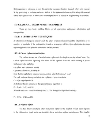 19
If the opponent is interested in only this particular message, then the focus of effort is to recover
X by generating a plaintext estimate. Often if the opponent is interested in being able to read
future messages as well, in which case an attempt is made to recover K by generating an estimate.
1.15 CLASSICAL ENCRYPTION TECHNIQUES
There are two basic building blocks of all encryption techniques: substitution and
transposition.
1.15.1 I .SUBSTITUTION TECHNIQUES
A substitution technique is one in which the letters of plaintext are replaced by other letters or by
numbers or symbols. If the plaintext is viewed as a sequence of bits, then substitution involves
replacing plaintext bit patterns with cipher text bit patterns.
1.15.1.1 Caesar cipher (or) shift cipher
The earliest known use of a substitution cipher and the simplest was by Julius Caesar. The
Caesar cipher involves replacing each letter of the alphabet with the letter standing 3 places
further down the alphabet.
e.g., plain text : pay more money
Cipher text: SDB PRUH PRQHB
Note that the alphabet is wrapped around, so that letter following „z‟ is „a‟.
For each plaintext letter p, substitute the cipher text letter c such that
C = E(p) = (p+3) mod 26
A shift may be any amount, so that general Caesar algorithm is
C = E (p) = (p+k) mod 26
Where k takes on a value in the range 1 to 25. The decryption algorithm is simply
P = D(C) = (C-k) mod 26
1.15.1.2 Playfair cipher
The best known multiple letter encryption cipher is the playfair, which treats digrams
in the plaintext as single units and translates these units into cipher text digrams. The playfair
 