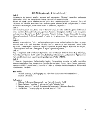 2
EIT-701 Cryptography & Network Security
Unit-I
Introduction to security attacks, services and mechanism, Classical encryption techniques
substitution ciphers and transposition ciphers, cryptanalysis, steganography,
Stream and block ciphers. Modern Block Ciphers: Block ciphers principles, Shannon’s theory of
confusion and diffusion, fiestal structure, Data encryption standard(DES), Strength of DES, Idea of
differential cryptanalysis, block cipher modes of operations, Triple DES
Unit-II
Introduction to group, field, finite field of the form GF(p), modular arithmetic, prime and relative
prime numbers, Extended Euclidean Algorithm, Advanced Encryption Standard (AES) encryption
and decryption Fermat’s and Euler’s theorem, Primality testing, Chinese Remainder theorem,
Discrete Logarithmic Problem, Principals of public key crypto systems, RSA algorithm, security of
RSA
Unit-III
Message Authentication Codes: Authentication requirements, authentication functions, message
authentication code, hash functions, birthday attacks, security of hash functions, Secure hash
algorithm (SHA) Digital Signatures: Digital Signatures, Elgamal Digital Signature Techniques,
Digital signature standards (DSS), proof of digital signature algorithm,
Unit-IV
Key Management and distribution: Symmetric key distribution, Diffie-Hellman Key Exchange,
Public key distribution, X.509 Certificates, Public key Infrastructure. Authentication Applications:
Kerberos Electronic mail security: pretty good privacy (PGP), S/MIME.
Unit-V
IP Security: Architecture, Authentication header, Encapsulating security payloads, combining
security associations, key management. Introduction to Secure Socket Layer, Secure electronic,
transaction (SET) System Security: Introductory idea of Intrusion, Intrusion detection, Viruses and
related threats, firewalls.
Text Book:
1. William Stallings, “Cryptography and Network Security: Principals and Practice”,
Pearson Education.
References:
1. Behrouz A. Frouzan: Cryptography and Network Security, TMH
2. Bruce Schiener, “Applied Cryptography”. John Wiley & Sons
3. Bernard Menezes,” Network Security and Cryptography”, Cengage Learning.
4. Atul Kahate, “Cryptography and Network Security”, TMH
 