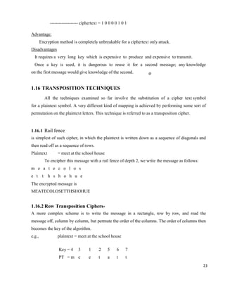 23
------------------- ciphertext = 1 0 0 0 0 1 0 1
Advantage:
Encryption method is completely unbreakable for a ciphertext only attack.
Disadvantages
It requires a very long key which is expensive to produce and expensive to transmit.
Once a key is used, it is dangerous to reuse it for a second message; any knowledge
on the first message would give knowledge of the second.
1.16 TRANSPOSITION TECHNIQUES
All the techniques examined so far involve the substitution of a cipher text symbol
for a plaintext symbol. A very different kind of mapping is achieved by performing some sort of
permutation on the plaintext letters. This technique is referred to as a transposition cipher.
1.16.1 Rail fence
is simplest of such cipher, in which the plaintext is written down as a sequence of diagonals and
then read off as a sequence of rows.
Plaintext = meet at the school house
To encipher this message with a rail fence of depth 2, we write the message as follows:
m e a t e c o l o s
e t t h s h o h u e
The encrypted message is
MEATECOLOSETTHSHOHUE
1.16.2 Row Transposition Ciphers-
A more complex scheme is to write the message in a rectangle, row by row, and read the
message off, column by column, but permute the order of the columns. The order of columns then
becomes the key of the algorithm.
e.g., plaintext = meet at the school house
Key = 4 3 1 2 5 6 7
PT = m e e t a t t
 