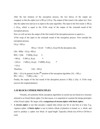 After the last iteration of the encryption process, the two halves of the output are
swapped, so that the cipher text is RE16 || LE16. The output of that round is the cipher text. Now
take the cipher text and use it as input to the same algorithm. The input to the first round is RE16
|| LE16, which is equal to the 32-bit swap of the output of the sixteenth round of the
encryption process.
Now we will see how the output of the first round of the decryption process is equal to a
32-bit swap of the input to the sixteenth round of the encryption process. First consider the
encryption process,
LE16 = RE15
RE16 = LE15 F (RE15, K16) On the decryption side,
LD1 =RD0 = LE16 =RE15
RD1 = LD0 F (RD0, K16)
= RE16 F (RE15, K16)
= [LE15 F (RE15, K16)] F (RE15, K16)
= LE15
Therefore, LD1 = RE15
RD1 = LE15 In general, for the ith iteration of the encryption algorithm, LEi = REi-1
REi = LEi-1 F (REi-1, Ki)
Finally, the output of the last round of the decryption process is RE0 || LE0. A 32-bit swap
recovers the original plaintext.
1.18 BLOCK CIPHER PRINCIPLES
Virtually, all symmetric block encryption algorithms in current use are based on a structure
referred to as Fiestel block cipher. For that reason, it is important to examine the design principles
of the Fiestel cipher. We begin with a comparison of stream cipher with block cipher.
• A stream cipher is one that encrypts a digital data stream one bit or one byte at a time. E.g,
vigenere cipher. A block cipher is one in which a block of plaintext is treated as a whole and
used to produce a cipher text block of equal length. Typically a block size of 64 or 128 bits is
used.
 
