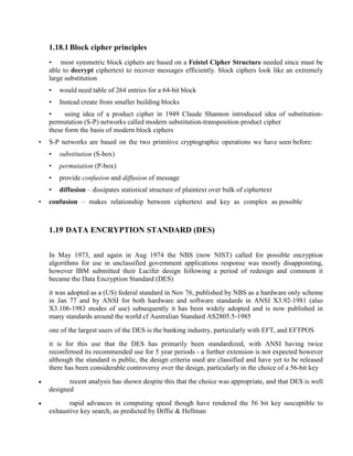 1.18.1 Block cipher principles
• most symmetric block ciphers are based on a Feistel Cipher Structure needed since must be
able to decrypt ciphertext to recover messages efficiently. block ciphers look like an extremely
large substitution
• would need table of 264 entries for a 64-bit block
• Instead create from smaller building blocks
• using idea of a product cipher in 1949 Claude Shannon introduced idea of substitution-
permutation (S-P) networks called modern substitution-transposition product cipher
these form the basis of modern block ciphers
• S-P networks are based on the two primitive cryptographic operations we have seen before:
• substitution (S-box)
• permutation (P-box)
• provide confusion and diffusion of message
• diffusion – dissipates statistical structure of plaintext over bulk of ciphertext
• confusion – makes relationship between ciphertext and key as complex as possible
1.19 DATA ENCRYPTION STANDARD (DES)
In May 1973, and again in Aug 1974 the NBS (now NIST) called for possible encryption
algorithms for use in unclassified government applications response was mostly disappointing,
however IBM submitted their Lucifer design following a period of redesign and comment it
became the Data Encryption Standard (DES)
it was adopted as a (US) federal standard in Nov 76, published by NBS as a hardware only scheme
in Jan 77 and by ANSI for both hardware and software standards in ANSI X3.92-1981 (also
X3.106-1983 modes of use) subsequently it has been widely adopted and is now published in
many standards around the world cf Australian Standard AS2805.5-1985
one of the largest users of the DES is the banking industry, particularly with EFT, and EFTPOS
it is for this use that the DES has primarily been standardized, with ANSI having twice
reconfirmed its recommended use for 5 year periods - a further extension is not expected however
although the standard is public, the design criteria used are classified and have yet to be released
there has been considerable controversy over the design, particularly in the choice of a 56-bit key
· recent analysis has shown despite this that the choice was appropriate, and that DES is well
designed
· rapid advances in computing speed though have rendered the 56 bit key susceptible to
exhaustive key search, as predicted by Diffie & Hellman
 