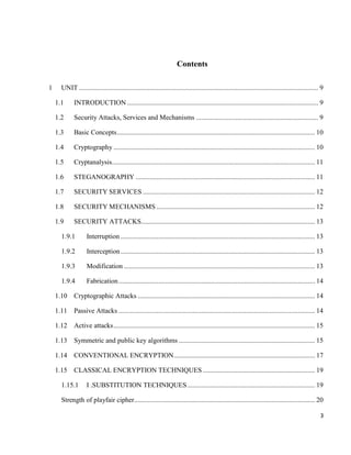 3
Contents
1 UNIT ........................................................................................................................................... 9
1.1 INTRODUCTION ............................................................................................................... 9
1.2 Security Attacks, Services and Mechanisms ....................................................................... 9
1.3 Basic Concepts................................................................................................................... 10
1.4 Cryptography ..................................................................................................................... 10
1.5 Cryptanalysis...................................................................................................................... 11
1.6 STEGANOGRAPHY ........................................................................................................ 11
1.7 SECURITY SERVICES .................................................................................................... 12
1.8 SECURITY MECHANISMS ............................................................................................ 12
1.9 SECURITY ATTACKS..................................................................................................... 13
1.9.1 Interruption................................................................................................................. 13
1.9.2 Interception................................................................................................................. 13
1.9.3 Modification ............................................................................................................... 13
1.9.4 Fabrication.................................................................................................................. 14
1.10 Cryptographic Attacks ....................................................................................................... 14
1.11 Passive Attacks .................................................................................................................. 14
1.12 Active attacks..................................................................................................................... 15
1.13 Symmetric and public key algorithms ............................................................................... 15
1.14 CONVENTIONAL ENCRYPTION.................................................................................. 17
1.15 CLASSICAL ENCRYPTION TECHNIQUES ................................................................. 19
1.15.1 I .SUBSTITUTION TECHNIQUES .......................................................................... 19
Strength of playfair cipher......................................................................................................... 20
 