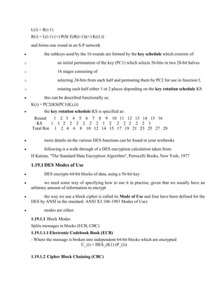 L(i) = R(i-1)
R(i) = L(i-1) (+) P(S( E(R(i-1))(+) K(i) ))
and forms one round in an S-P network
· the subkeys used by the 16 rounds are formed by the key schedule which consists of:
o an initial permutation of the key (PC1) which selects 56-bits in two 28-bit halves
o 16 stages consisting of
o selecting 24-bits from each half and permuting them by PC2 for use in function f,
o rotating each half either 1 or 2 places depending on the key rotation schedule KS
· this can be described functionally as:
K(i) = PC2(KS(PC1(K),i))
· the key rotation schedule KS is specified as:
Round 1 2 3 4 5 6 7 8 9 10 11 12 13 14 15 16
KS 1 1 2 2 2 2 2 2 1 2 2 2 2 2 2 1
Total Rot 1 2 4 6 8 10 12 14 15 17 19 21 23 25 27 28
· more details on the various DES functions can be found in your textbooks
· following is a walk-through of a DES encryption calculation taken from:
H Katzan, "The Standard Data Encryption Algorithm", Petrocelli Books, New York, 1977
1.19.1 DES Modes of Use
· DES encrypts 64-bit blocks of data, using a 56-bit key
· we need some way of specifying how to use it in practise, given that we usually have an
arbitrary amount of information to encrypt
· the way we use a block cipher is called its Mode of Use and four have been defined for the
DES by ANSI in the standard: ANSI X3.106-1983 Modes of Use)
· modes are either:
1.19.1.1 Block Modes
Splits messages in blocks (ECB, CBC)
1.19.1.1.1 Electronic Codebook Book (ECB)
- Where the message is broken into independent 64-bit blocks which are encrypted
C_(i) = DES_(K1) (P_(i))
1.19.1.2 Cipher Block Chaining (CBC)
 