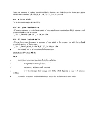 Again the message is broken into 64-bit blocks, but they are linked together in the encryption
operation with an IV C_(i) = DES_(K1) (P_(i)(+)C_(i-1)) C_(-1)=IV
1.19.1.3 Stream Modes
On bit stream messages (CFB, OFB)
1.19.1.3.1 Cipher Feedback (CFB)
- Where the message is treated as a stream of bits, added to the output of the DES, with the result
being feedback for the next stage
C_(i) = P_(i)(+) DES_(K1) (C_(i-1)) C_(-1)=IV
1.19.1.3.2 Output Feedback (OFB)
- Where the message is treated as a stream of bits, added to the message, but with the feedback
being independent of the message
C_(i) = P_(i)(+) O_(i) O_(i) = DES_(K1)(O_(i-1)) O_(-1)=IV
· each mode has its advantages and disadvantages
Limitations of Various Modes
ECB
· repetitions in message can be reflected in ciphertext
o if aligned with message block
o particularly with data such graphics
o or with messages that change very little, which become a code-book analysis
problem
· weakness is because enciphered message blocks are independent of each other
 