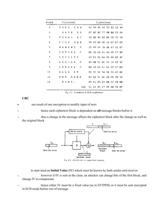 CBC
· use result of one encryption to modify input of next
o hence each ciphertext block is dependent on all message blocks before it
o thus a change in the message affects the ciphertext block after the change as well as
the original block
to start need an Initial Value (IV) which must be known by both sender and receiver
o however if IV is sent in the clear, an attacker can change bits of the first block, and
change IV to compensate
o hence either IV must be a fixed value (as in EFTPOS) or it must be sent encrypted
in ECB mode before rest of message
 