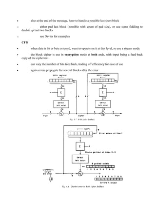 · also at the end of the message, have to handle a possible last short block
o either pad last block (possible with count of pad size), or use some fiddling to
double up last two blocks
o see Davies for examples
CFB
· when data is bit or byte oriented, want to operate on it at that level, so use a stream mode
· the block cipher is use in encryption mode at both ends, with input being a feed-back
copy of the ciphertext
· can vary the number of bits feed back, trading off efficiency for ease of use
· again errors propogate for several blocks after the error
 