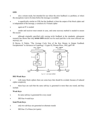 OFB
· also a stream mode, but intended for use where the error feedback is a problem, or where
the encryptions want to be done before the message is available
· is superficially similar to CFB, but the feedback is from the output of the block cipher and
is independent of the message, a variation of a Vernam cipher
· again an IV is needed
· sender and receiver must remain in sync, and some recovery method is needed to ensure
this occurs
· although originally specified with varying m-bit feedback in the standards, subsequent
research has shown that only 64-bit OFB should ever be used (and this is the most efficient use
anyway), see
D Davies, G Parkin, "The Average Cycle Size of the Key Stream in Output Feedback
Encipherment" in Advances in Cryptology - Crypto 82, Plenum Press, 1982, pp97-98
DES Weak Keys
· with many block ciphers there are some keys that should be avoided, because of reduced
cipher complexity
· these keys are such that the same sub-key is generated in more than one round, and they
include:
Weak Keys
· he same sub-key is generated for every round
· DES has 4 weak keys
Semi-Weak Keys
· only two sub-keys are generated on alternate rounds
· DES has 12 of these (in 6 pairs)
 