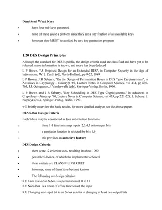Demi-Semi Weak Keys
· have four sub-keys generated
· none of these cause a problem since they are a tiny fraction of all available keys
· however they MUST be avoided by any key generation program
1.20 DES Design Principles
Although the standard for DES is public, the design criteria used are classified and have yet to be
released. some information is known, and more has been deduced
L P Brown, "A Proposed Design for an Extended DES", in Computer Security in the Age of
Information, W. J. Caelli (ed), North-Holland, pp 9-22, 1989
L P Brown, J R Seberry, "On the Design of Permutation Boxes in DES Type Cryptosystems", in
Advances in Cryptology - Eurocrypt '89, Lecture Notes in Computer Science, vol 434, pp 696-
705, J.J. Quisquater, J. Vanderwalle (eds), Springer-Verlag, Berlin, 1990.
L P Brown and J R Seberry, "Key Scheduling in DES Type Cryptosystems," in Advances in
Cryptology - Auscrypt '90, Lecture Notes in Computer Science, vol 453, pp 221-228, J. Seberry, J.
Pieprzyk (eds), Springer-Verlag, Berlin, 1990.
will briefly overview the basic results, for more detailed analyses see the above papers
DES S-Box Design Criteria
Each S-box may be considered as four substitution functions
o these 1-1 functions map inputs 2,3,4,5 onto output bits
o a particular function is selected by bits 1,6
o this provides an autoclave feature
DES Design Criteria
· there were 12 criterion used, resulting in about 1000
· possible S-Boxes, of which the implementers chose 8
· these criteria are CLASSIFIED SECRET
· however, some of them have become known
· The following are design criterion:
R1: Each row of an S-box is a permutation of 0 to 15
R2: No S-Box is a linear of affine function of the input
R3: Changing one input bit to an S-box results in changing at least two output bits
 