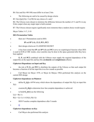 R4: S(x) and S(x+001100) must differ in at least 2 bits
· The following are said to be caused by design criteria
R5: S(x) [[pi]] S(x+11ef 00) for any choice of e and f
R6: The S-boxes were chosen to minimize the difference between the number of 1's and 0's in any
S-box output when any single input is held constant
R7: The S-boxes chosen require significantly more minterms than a random choice would require
Meyer Tables 3-17, 3-18
DES Permutation Tables
· there are 5 Permutations used in DES:
o IP and IP^(-1) , P, E, PC1, PC2
· their design criteria are CLASSIFIED SECRET
· it has been noted that IP and IP^(-1) and PC1 serve no cryptological function when DES
is used in ECB or CBC modes, since searches may be done in the space generated after they have
been applied
· E, P, and PC2 combined with the S-Boxes must supply the required dependence of the
output bits on the input bits and key bits (avalanche and completeness effects)
Ciphertext Dependence on Input and Key
· the role of P, E, and PC2 is distribute the outputs of the S-boxes so that each output bit
becomes a function of all the input bits in as few rounds as possible
· Carl Meyer (in Meyer 1978, or Meyer & Matyas 1982) performed this analysis on the
current DES design
Ciphertext dependence on Plaintext
· define G_(i,j) a 64*64 array which shows the dependence of output bits X(j) on input bits
X(i)
· examine G_(0,j) to determine how fast complete dependence is achieved
· to build G_(0,1) use the following
L(i) = R(i-1)
R(i) = L(i-1) (+) f( K(i), R(i-1))
· DES P reaches complete dependence after 5 rounds
· []
Ciphertext dependence on Key
· Carl Meyer also performed this analysis
 