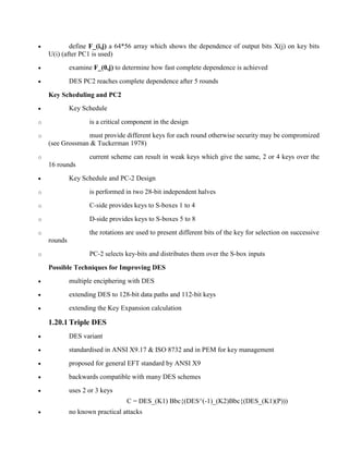 · define F_(i,j) a 64*56 array which shows the dependence of output bits X(j) on key bits
U(i) (after PC1 is used)
· examine F_(0,j) to determine how fast complete dependence is achieved
· DES PC2 reaches complete dependence after 5 rounds
Key Scheduling and PC2
· Key Schedule
o is a critical component in the design
o must provide different keys for each round otherwise security may be compromized
(see Grossman & Tuckerman 1978)
o current scheme can result in weak keys which give the same, 2 or 4 keys over the
16 rounds
· Key Schedule and PC-2 Design
o is performed in two 28-bit independent halves
o C-side provides keys to S-boxes 1 to 4
o D-side provides keys to S-boxes 5 to 8
o the rotations are used to present different bits of the key for selection on successive
rounds
o PC-2 selects key-bits and distributes them over the S-box inputs
Possible Techniques for Improving DES
· multiple enciphering with DES
· extending DES to 128-bit data paths and 112-bit keys
· extending the Key Expansion calculation
1.20.1 Triple DES
· DES variant
· standardised in ANSI X9.17 & ISO 8732 and in PEM for key management
· proposed for general EFT standard by ANSI X9
· backwards compatible with many DES schemes
· uses 2 or 3 keys
C = DES_(K1) Bbc{(DES^(-1)_(K2)Bbc{(DES_(K1)(P)))
· no known practical attacks
 