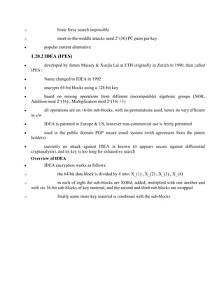 o brute force search impossible
o meet-in-the-middle attacks need 2^(56) PC pairs per key
· popular current alternative
1.20.2 IDEA (IPES)
· developed by James Massey & Xuejia Lai at ETH originally in Zurich in 1990, then called
IPES :
· Name changed to IDEA in 1992
· encrypts 64-bit blocks using a 128-bit key
· based on mixing operations from different (incompatible) algebraic groups (XOR,
Addition mod 2^(16) , Multiplication mod 2^(16) +1)
· all operations are on 16-bit sub-blocks, with no permutations used, hence its very efficient
in s/w
· IDEA is patented in Europe & US, however non-commercial use is freely permitted
· used in the public domain PGP secure email system (with agreement from the patent
holders)
· currently no attack against IDEA is known (it appears secure against differential
cryptanalysis), and its key is too long for exhaustive search
Overview of IDEA
· IDEA encryption works as follows:
o the 64-bit data block is divided by 4 into: X_(1) , X_(2) , X_(3) , X_(4)
o in each of eight the sub-blocks are XORd, added, multiplied with one another and
with six 16-bit sub-blocks of key material, and the second and third sub-blocks are swapped
o finally some more key material is combined with the sub-blocks
 