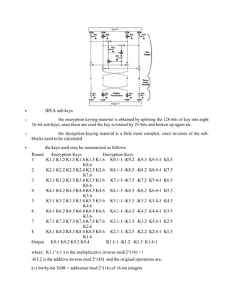 · IDEA sub-keys
o the encryption keying material is obtained by splitting the 128-bits of key into eight
16-bit sub-keys, once these are used the key is rotated by 25-bits and broken up again etc
o the decryption keying material is a little more complex, since inverses of the sub-
blocks need to be calculated
· the keys used may be summarised as follows:
Round Encryption Keys Decryption Keys
1 K1.1 K1.2 K1.3 K1.4 K1.5 K1.6 K9.1-1 -K9.2 -K9.3 K9.4-1 K8.5
K8.6
2 K2.1 K2.2 K2.3 K2.4 K2.5 K2.6 K8.1-1 -K8.3 -K8.2 K8.4-1 K7.5
K7.6
3 K3.1 K3.2 K3.3 K3.4 K3.5 K3.6 K7.1-1 -K7.3 -K7.2 K7.4-1 K6.5
K6.6
4 K4.1 K4.2 K4.3 K4.4 K4.5 K4.6 K6.1-1 -K6.3 -K6.2 K6.4-1 K5.5
K5.6
5 K5.1 K5.2 K5.3 K5.4 K5.5 K5.6 K5.1-1 -K5.3 -K5.2 K5.4-1 K4.5
K4.6
6 K6.1 K6.2 K6.3 K6.4 K6.5 K6.6 K4.1-1 -K4.3 -K4.2 K4.4-1 K3.5
K3.6
7 K7.1 K7.2 K7.3 K7.4 K7.5 K7.6 K3.1-1 -K3.3 -K3.2 K3.4-1 K2.5
K2.6
8 K8.1 K8.2 K8.3 K8.4 K8.5 K8.6 K2.1-1 -K2.3 -K2.2 K2.4-1 K1.5
K1.6
Output K9.1 K9.2 K9.3 K9.4 K1.1-1 -K1.2 -K1.3 K1.4-1
where: K1.1^(-1 ) is the multiplicative inverse mod 2^(16) +1
-K1.2 is the additive inverse mod 2^(16) and the original operations are:
(+) bit-by-bit XOR + additional mod 2^(16) of 16-bit integers
 