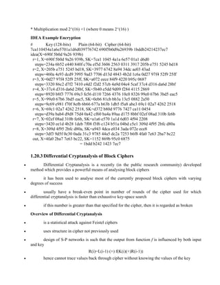 * Multiplication mod 2^(16) +1 (where 0 means 2^(16) )
IDEA Example Encryption
# Key (128-bits) Plain (64-bit) Cipher (64-bit)
7ca110454a1a6e5701a1d6d039776742 690f5b0d9a26939b 1bddb24214237ec7
idea(X=690f 5b0d 9a26 939b)
r=1, X=690f 5b0d 9a26 939b, SK=7ca1 1045 4a1a 6e57 01a1 d6d0
steps=234a 6b52 e440 840f c70a ef5d 3606 2563 0311 3917 205b e751 5245 bd18
r=2, X=205b e751 5245 bd18, SK=3977 6742 8a94 34dc ae03 43ad
steps=460a 4e93 dcd9 3995 9ad3 7706 d13d 4843 4b2d 1c6a 0d27 97f4 52f9 25ff
r=3, X=0d27 97f4 52f9 25ff, SK=a072 eece 84f9 4220 b95c 0687
steps=3320 86c2 d7f2 7410 e4d2 f2d2 57cb 4a9d 04e4 5caf 37c4 d316 da6d 28bf
r=4, X=37c4 d316 da6d 28bf, SK=5b40 e5dd 9d09 f284 4115 2869
steps=8920 b8f3 7776 69e3 fe56 d110 7266 4376 10c0 8326 99e0 67b6 3bd5 eac5
r=5, X=99e0 67b6 3bd5 eac5, SK=0eb6 81cb bb3a 13e5 0882 2a50
steps=9c69 e981 f70f 8efb 6b66 677a b63b 1db5 f5a8 abe3 69c1 02a7 4262 2518
r=6, X=69c1 02a7 4262 2518, SK=d372 b80d 9776 7427 ca11 0454
steps=d39a bab4 d9d8 75d4 0a42 cf60 ba4a 89aa d175 8bbf 02ef 08ad 310b fe6b
r=7, X=02ef 08ad 310b fe6b, SK=a1a6 e570 1a1d 6d03 4f94 2208
steps=3420 ee1d 4b28 1deb 7f08 f3f6 c124 b51a 04bd c5e1 309d 4f95 2bfc d80a
r=8, X=309d 4f95 2bfc d80a, SK=a943 4dca e034 3ada 072e ece8
steps=3df3 9d5f 0c30 0ada 31c3 9785 44a5 dc2a 7253 b6f8 4fa0 7e63 2ba7 bc22
out, X=4fa0 2ba7 7e63 bc22, SK=1152 869b 95c0 6875
= 1bdd b242 1423 7ec7
1.20.3 Differential Cryptanalysis of Block Ciphers
· Differential Cryptanalysis is a recently (in the public research community) developed
method which provides a powerful means of analysing block ciphers
· it has been used to analyse most of the currently proposed block ciphers with varying
degrees of success
· usually have a break-even point in number of rounds of the cipher used for which
differential cryptanalysis is faster than exhaustive key-space search
· if this number is greater than that specified for the cipher, then it is regarded as broken
Overview of Differential Cryptanalysis
· is a statistical attack against Feistel ciphers
· uses structure in cipher not previously used
· design of S-P networks is such that the output from function f is influenced by both input
and key
R(i)=L(i-1) (+) f(K(i)(+)R(i-1))
· hence cannot trace values back through cipher without knowing the values of the key
 