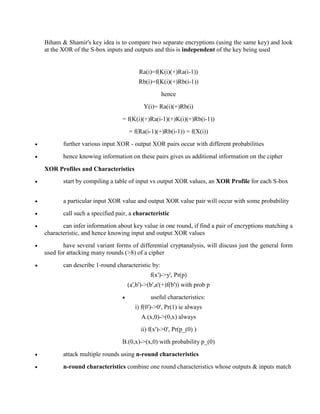 Biham & Shamir's key idea is to compare two separate encryptions (using the same key) and look
at the XOR of the S-box inputs and outputs and this is independent of the key being used
Ra(i)=f(K(i)(+)Ra(i-1))
Rb(i)=f(K(i)(+)Rb(i-1))
hence
Y(i)= Ra(i)(+)Rb(i)
= f(K(i)(+)Ra(i-1)(+)K(i)(+)Rb(i-1))
= f(Ra(i-1)(+)Rb(i-1)) = f(X(i))
· further various input XOR - output XOR pairs occur with different probabilities
· hence knowing information on these pairs gives us additional information on the cipher
XOR Profiles and Characteristics
· start by compiling a table of input vs output XOR values, an XOR Profile for each S-box
· a particular input XOR value and output XOR value pair will occur with some probability
· call such a specified pair, a characteristic
· can infer information about key value in one round, if find a pair of encryptions matching a
characteristic, and hence knowing input and output XOR values
· have several variant forms of differential cryptanalysis, will discuss just the general form
used for attacking many rounds (>8) of a cipher
· can describe 1-round characteristic by:
f(x')->y', Pr(p)
(a',b')->(b',a'(+)f(b')) with prob p
· useful characteristics:
i) f(0')->0', Pr(1) ie always
A.(x,0)->(0,x) always
ii) f(x')->0', Pr(p_(0) )
B.(0,x)->(x,0) with probability p_(0)
· attack multiple rounds using n-round characteristics
· n-round characteristics combine one round characteristics whose outputs & inputs match
 
