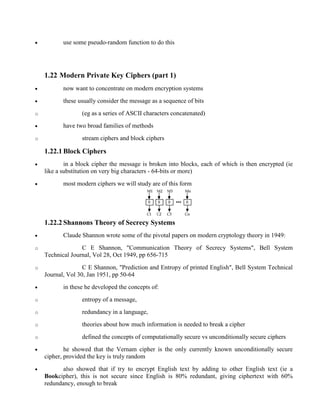· use some pseudo-random function to do this
1.22 Modern Private Key Ciphers (part 1)
· now want to concentrate on modern encryption systems
· these usually consider the message as a sequence of bits
o (eg as a series of ASCII characters concatenated)
· have two broad families of methods
o stream ciphers and block ciphers
1.22.1 Block Ciphers
· in a block cipher the message is broken into blocks, each of which is then encrypted (ie
like a substitution on very big characters - 64-bits or more)
· most modern ciphers we will study are of this form
1.22.2 Shannons Theory of Secrecy Systems
· Claude Shannon wrote some of the pivotal papers on modern cryptology theory in 1949:
o C E Shannon, "Communication Theory of Secrecy Systems", Bell System
Technical Journal, Vol 28, Oct 1949, pp 656-715
o C E Shannon, "Prediction and Entropy of printed English", Bell System Technical
Journal, Vol 30, Jan 1951, pp 50-64
· in these he developed the concepts of:
o entropy of a message,
o redundancy in a language,
o theories about how much information is needed to break a cipher
o defined the concepts of computationally secure vs unconditionally secure ciphers
· he showed that the Vernam cipher is the only currently known unconditionally secure
cipher, provided the key is truly random
· also showed that if try to encrypt English text by adding to other English text (ie a
Bookcipher), this is not secure since English is 80% redundant, giving ciphertext with 60%
redundancy, enough to break
 