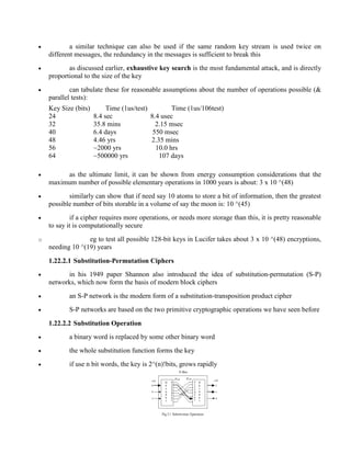 · a similar technique can also be used if the same random key stream is used twice on
different messages, the redundancy in the messages is sufficient to break this
· as discussed earlier, exhaustive key search is the most fundamental attack, and is directly
proportional to the size of the key
· can tabulate these for reasonable assumptions about the number of operations possible (&
parallel tests):
Key Size (bits) Time (1us/test) Time (1us/106test)
24 8.4 sec 8.4 usec
32 35.8 mins 2.15 msec
40 6.4 days 550 msec
48 4.46 yrs 2.35 mins
56 ~2000 yrs 10.0 hrs
64 ~500000 yrs 107 days
· as the ultimate limit, it can be shown from energy consumption considerations that the
maximum number of possible elementary operations in 1000 years is about: 3 x 10 ^(48)
· similarly can show that if need say 10 atoms to store a bit of information, then the greatest
possible number of bits storable in a volume of say the moon is: 10 ^(45)
· if a cipher requires more operations, or needs more storage than this, it is pretty reasonable
to say it is computationally secure
o eg to test all possible 128-bit keys in Lucifer takes about 3 x 10 ^(48) encryptions,
needing 10 ^(19) years
1.22.2.1 Substitution-Permutation Ciphers
· in his 1949 paper Shannon also introduced the idea of substitution-permutation (S-P)
networks, which now form the basis of modern block ciphers
· an S-P network is the modern form of a substitution-transposition product cipher
· S-P networks are based on the two primitive cryptographic operations we have seen before
1.22.2.2 Substitution Operation
· a binary word is replaced by some other binary word
· the whole substitution function forms the key
· if use n bit words, the key is 2^(n)!bits, grows rapidly
 