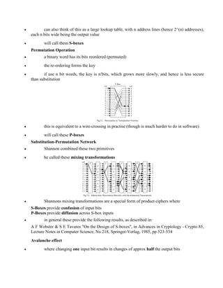 · can also think of this as a large lookup table, with n address lines (hence 2^(n) addresses),
each n bits wide being the output value
· will call them S-boxes
Permutation Operation
· a binary word has its bits reordered (permuted)
· the re-ordering forms the key
· if use n bit words, the key is n!bits, which grows more slowly, and hence is less secure
than substitution
· this is equivalent to a wire-crossing in practise (though is much harder to do in software)
· will call these P-boxes
Substitution-Permutation Network
· Shannon combined these two primitives
· he called these mixing transformations
· Shannons mixing transformations are a special form of product ciphers where
S-Boxes provide confusion of input bits
P-Boxes provide diffusion across S-box inputs
· in general these provide the following results, as described in:
A F Webster & S E Tavares "On the Design of S-boxes", in Advances in Cryptology - Crypto 85,
Lecture Notes in Computer Science, No 218, Springer-Verlag, 1985, pp 523-534
Avalanche effect
· where changing one input bit results in changes of approx half the output bits
 