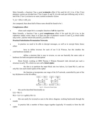 More formally, a function f has a good avalanche effect if for each bit i,0<=i<m, if the 2^(m)
plaintext vectors are divided into 2^(m-1) pairs X and X_(i) with each pair differing only in bit i;
and if the 2^(m-1) exclusive-or sums, termed avalanche vectors
V_(i) = f(X) (+) f(X_(i))
Are compared, then about half of these sums should be found to be 1.
Completeness effect
· where each output bit is a complex function of all the input bits
More formally, a function f has a good completeness effect if for each bit j,0<=j<m, in the
ciphertext output vector, there is at least one pair of plaintext vectors X and X_(i) which differ
only in bit i, and for which f(X) and f(X_(i)) differ in bit j
Practical Substitution-Permutation Networks
· in practise we need to be able to decrypt messages, as well as to encrypt them, hence
either:
o have to define inverses for each of our S & P-boxes, but this doubles the
code/hardware needed, or
o define a structure that is easy to reverse, so can use basically the same code or
hardware for both encryption and decryption
· Horst Feistel, working at IBM Thomas J Watson Research Labs devised just such a
structure in early 70's, which we now call a feistel cipher
o the idea is to partition the input block into two halves, L(i-1)and R(i-1), and use
only R(i-1)in each round i (part) of the cipher
o the function g incorporates one stage of the S-P network, controlled by part of the
key K(i)known as the ith subkey
· this can be described functionally as:
L(i) = R(i-1)
R(i) = L(i-1) (+) g(K(i), R(i-1))
· this can easily be reversed as seen in the above diagram, working backwards through the
rounds
· in practise link a number of these stages together (typically 16 rounds) to form the full
cipher
 