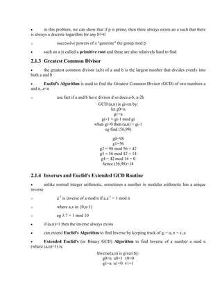 · in this problem, we can show that if p is prime, then there always exists an a such that there
is always a discrete logarithm for any b!=0
o successive powers of a "generate" the group mod p
· such an a is called a primitive root and these are also relatively hard to find
2.1.3 Greatest Common Divisor
· the greatest common divisor (a,b) of a and b is the largest number that divides evenly into
both a and b
· Euclid's Algorithm is used to find the Greatest Common Divisor (GCD) of two numbers a
and n, a<n
o use fact if a and b have divisor d so does a-b, a-2b
GCD (a,n) is given by:
let g0=n
g1=a
gi+1 = gi-1 mod gi
when gi=0 then (a,n) = gi-1
eg find (56,98)
g0=98
g1=56
g2 = 98 mod 56 = 42
g3 = 56 mod 42 = 14
g4 = 42 mod 14 = 0
hence (56,98)=14
2.1.4 Inverses and Euclid's Extended GCD Routine
· unlike normal integer arithmetic, sometimes a number in modular arithmetic has a unique
inverse
o a-1
is inverse of a mod n if a.a-1
= 1 mod n
o where a,x in {0,n-1}
o eg 3.7 = 1 mod 10
· if (a,n)=1 then the inverse always exists
· can extend Euclid's Algorithm to find Inverse by keeping track of gi = ui.n + vi.a
· Extended Euclid's (or Binary GCD) Algorithm to find Inverse of a number a mod n
(where (a,n)=1) is:
Inverse(a,n) is given by:
g0=n u0=1 v0=0
g1=a u1=0 v1=1
 