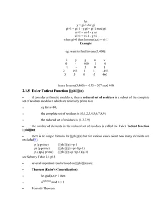 let
y = gi-1 div gi
gi+1 = gi-1 - y.gi = gi-1 mod gi
ui+1 = ui-1 - y.ui
vi+1 = vi-1 - y.vi
when gi=0 then Inverse(a,n) = vi-1
Example
eg: want to find Inverse(3,460):
i y g u v
0 - 460 1 0
1 - 3 0 1
2 153 1 1 -153
3 3 0 -3 460
hence Inverse(3,460) = -153 = 307 mod 460
2.1.5 Euler Totient Function [[phi]](n)
· if consider arithmetic modulo n, then a reduced set of residues is a subset of the complete
set of residues modulo n which are relatively prime to n
o eg for n=10,
o the complete set of residues is {0,1,2,3,4,5,6,7,8,9}
o the reduced set of residues is {1,3,7,9}
· the number of elements in the reduced set of residues is called the Euler Totient function
[[phi]](n)
· there is no single formula for [[phi]](n) but for various cases count how many elements are
excluded[4]:
p (p prime) [[phi]](p) =p-1
pr (p prime) [[phi]](p) =pr-1(p-1)
p.q (p,q prime) [[phi]](p.q) =(p-1)(q-1)
see Seberry Table 2.1 p13
· several important results based on [[phi]](n) are:
· Theorem (Euler's Generalization)
o let gcd(a,n)=1 then
o a[[phi]](n)
mod n = 1
· Fermat's Theorem
 