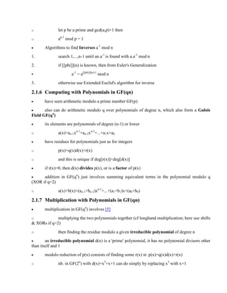 o let p be a prime and gcd(a,p)=1 then
o ap-1
mod p = 1
· Algorithms to find Inverses a-1
mod n
1. search 1,...,n-1 until an a-1
is found with a.a-1
mod n
2. if [[phi]](n) is known, then from Euler's Generalization
§ a-1
= a[[phi]](n)-1
mod n
3. otherwise use Extended Euclid's algorithm for inverse
2.1.6 Computing with Polynomials in GF(qn)
· have seen arithmetic modulo a prime number GF(p)
· also can do arithmetic modulo q over polynomials of degree n, which also form a Galois
Field GF(qn
)
· its elements are polynomials of degree (n-1) or lower
o a(x)=an-1xn-1
+an-2xn-2
+...+a1x+a0
· have residues for polynomials just as for integers
o p(x)=q(x)d(x)+r(x)
o and this is unique if deg[r(x)]<deg[d(x)]
· if r(x)=0, then d(x) divides p(x), or is a factor of p(x)
· addition in GF(qn
) just involves summing equivalent terms in the polynomial modulo q
(XOR if q=2)
o a(x)+b(x)=(an-1+bn-1)xn-1
+...+(a1+b1)x+(a0+b0)
2.1.7 Multiplication with Polynomials in GF(qn)
· multiplication in GF(qn
) involves [5]
o multiplying the two polynomials together (cf longhand multiplication; here use shifts
& XORs if q=2)
o then finding the residue modulo a given irreducible polynomial of degree n
· an irreducible polynomial d(x) is a 'prime' polynomial, it has no polynomial divisors other
than itself and 1
· modulo reduction of p(x) consists of finding some r(x) st: p(x)=q(x)d(x)+r(x)
o nb. in GF(2n
) with d(x)=x3
+x+1 can do simply by replacing x3
with x+1
 