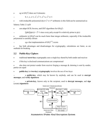 · eg in GF(23
) there are 8 elements:
o 0, 1, x, x+1, x2
, x2
+1, x2
+x, x2
+x+1
· with irreducible polynomial d(x)=x3
+x+1* arithmetic in this field can be summarised as:
Seberry Table 2.3 p20
· can adapt GCD, Inverse, and CRT algorithms for GF(qn
)
o [[phi]](p(x)) = 2n
-1 since every poly except 0 is relatively prime to p(x)
· arithmetic in GF(qn
) can be much faster than integer arithmetic, especially if the irreducible
polynomial is carefully chosen
o eg a fast implementation of GF(2127
) exists
· has both advantages and disadvantages for cryptography, calculations are faster, as are
methods for breaking
2.2 Public-Key Ciphers
· traditional secret key cryptography uses a single key shared by both sender and receiver
· if this key is disclosed communications are compromised
· also does not protect sender from receiver forging a message & claiming is sent by sender,
parties are equal
· public-key (or two-key) cryptography involves the use of two keys:
o a public-key, which may be known by anybody, and can be used to encrypt
messages, and verify signatures
o a private-key, known only to the recipient, used to decrypt messages, and sign
(create) signatures
 
