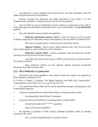 · the public-key is easily computed from the private key and other information about the
cipher (a polynomial time (P-time) problem)
· however, knowing the public-key and public description of the cipher, it is still
computationally infeasible to compute the private key (an NP-time problem)
· thus the public-key may be distributed to anyone wishing to communicate securly with its
owner (although secure distribution of the public-key is a non-trivial problem - the key distribution
problem)
· have three important classes of public-key algorithms:
o Public-Key Distribution Schemes (PKDS) - where the scheme is used to securely
exchange a single piece of information (whose value depends on the two parties, but cannot be set).
o This value is normally used as a session key for a private-key scheme
o Signature Schemes - used to create a digital signature only, where the private-key
signs (create) signatures, and the public-key verifies signatures
o Public Key Schemes (PKS) - used for encryption, where the public-key encrypts
messages, and the private-key decrypts messages.
o Any public-key scheme can be used as a PKDS, just by selecting a message which is
the required session key
o Many public-key schemes are also signature schemes (provided encryption&
decryption can be done in either order)
2.2.1 RSA Public-Key Cryptosystem
· best known and widely regarded as most practical public-key scheme was proposed by
Rivest, Shamir & Adleman in 1977:
R L Rivest, A Shamir, L Adleman, "On Digital Signatures and Public Key Cryptosystems",
Communications of the ACM, vol 21 no 2, pp120-126, Feb 1978
· it is a public-key scheme which may be used for encrypting messages, exchanging keys, and
creating digital signatures
· is based on exponentiation in a finite (Galois) field over integers modulo a prime
o nb exponentiation takes O((log n)3
) operations
· its security relies on the difficulty of calculating factors of large numbers
o nb factorization takes O(e log n log log n
) operations
o (same as for discrete logarithms)
· the algorithm is patented in North America (although algorithms cannot be patented
elsewhere in the world)
o this is a source of legal difficulties in using the scheme
 