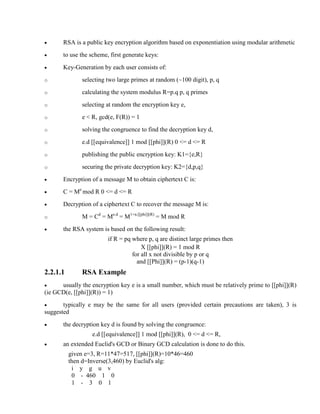 · RSA is a public key encryption algorithm based on exponentiation using modular arithmetic
· to use the scheme, first generate keys:
· Key-Generation by each user consists of:
o selecting two large primes at random (~100 digit), p, q
o calculating the system modulus R=p.q p, q primes
o selecting at random the encryption key e,
o e < R, gcd(e, F(R)) = 1
o solving the congruence to find the decryption key d,
o e.d [[equivalence]] 1 mod [[phi]](R) 0 <= d <= R
o publishing the public encryption key: K1={e,R}
o securing the private decryption key: K2={d,p,q}
· Encryption of a message M to obtain ciphertext C is:
· C = Me
mod R 0 <= d <= R
· Decryption of a ciphertext C to recover the message M is:
o M = Cd
= Me.d
= M1+n.[[phi]](R)
= M mod R
· the RSA system is based on the following result:
if R = pq where p, q are distinct large primes then
X [[phi]](R) = 1 mod R
for all x not divisible by p or q
and [[Phi]](R) = (p-1)(q-1)
2.2.1.1 RSA Example
· usually the encryption key e is a small number, which must be relatively prime to [[phi]](R)
(ie GCD(e, [[phi]](R)) = 1)
· typically e may be the same for all users (provided certain precautions are taken), 3 is
suggested
· the decryption key d is found by solving the congruence:
e.d [[equivalence]] 1 mod [[phi]](R), 0 <= d <= R,
· an extended Euclid's GCD or Binary GCD calculation is done to do this.
given e=3, R=11*47=517, [[phi]](R)=10*46=460
then d=Inverse(3,460) by Euclid's alg:
i y g u v
0 - 460 1 0
1 - 3 0 1
 