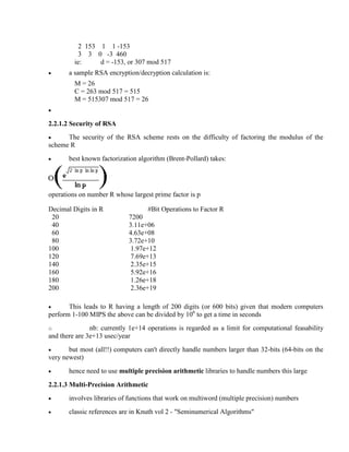 2 153 1 1 -153
3 3 0 -3 460
ie: d = -153, or 307 mod 517
· a sample RSA encryption/decryption calculation is:
M = 26
C = 263 mod 517 = 515
M = 515307 mod 517 = 26
·
2.2.1.2 Security of RSA
· The security of the RSA scheme rests on the difficulty of factoring the modulus of the
scheme R
· best known factorization algorithm (Brent-Pollard) takes:
operations on number R whose largest prime factor is p
Decimal Digits in R #Bit Operations to Factor R
20 7200
40 3.11e+06
60 4.63e+08
80 3.72e+10
100 1.97e+12
120 7.69e+13
140 2.35e+15
160 5.92e+16
180 1.26e+18
200 2.36e+19
· This leads to R having a length of 200 digits (or 600 bits) given that modern computers
perform 1-100 MIPS the above can be divided by 106
to get a time in seconds
o nb: currently 1e+14 operations is regarded as a limit for computational feasability
and there are 3e+13 usec/year
· but most (all!!) computers can't directly handle numbers larger than 32-bits (64-bits on the
very newest)
· hence need to use multiple precision arithmetic libraries to handle numbers this large
2.2.1.3 Multi-Precision Arithmetic
· involves libraries of functions that work on multiword (multiple precision) numbers
· classic references are in Knuth vol 2 - "Seminumerical Algorithms"
 