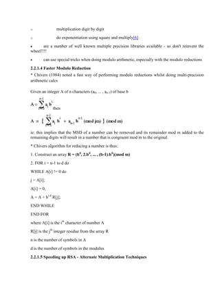 o multiplication digit by digit
o do exponentiation using square and multiply[6]
· are a number of well known multiple precision libraries available - so don't reinvent the
wheel!!!!
· can use special tricks when doing modulo arithmetic, especially with the modulo reductions
2.2.1.4 Faster Modulo Reduction
* Chivers (1984) noted a fast way of performing modulo reductions whilst doing multi-precision
arithmetic calcs
Given an integer A of n characters (a0, ... , an-1) of base b
then
ie: this implies that the MSD of a number can be removed and its remainder mod m added to the
remaining digits will result in a number that is congruent mod m to the original.
* Chivers algorithm for reducing a number is thus:
1. Construct an array R = (bd
, 2.bd
, ... , (b-1).bd
)(mod m)
2. FOR i = n-1 to d do
WHILE A[i] != 0 do
j = A[i];
A[i] = 0;
A = A + bi-d
.R[j];
END WHILE
END FOR
where A[i] is the ith
character of number A
R[j] is the jth
integer residue from the array R
n is the number of symbols in A
d is the number of symbols in the modulus
2.2.1.5 Speeding up RSA - Alternate Multiplication Techniques
 