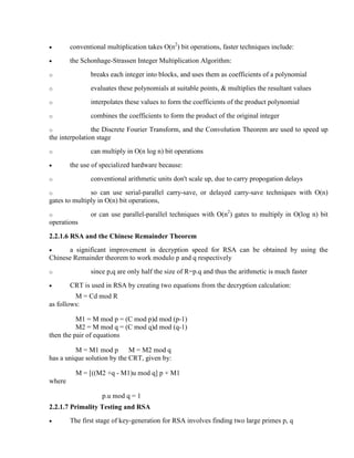 · conventional multiplication takes O(n2
) bit operations, faster techniques include:
· the Schonhage-Strassen Integer Multiplication Algorithm:
o breaks each integer into blocks, and uses them as coefficients of a polynomial
o evaluates these polynomials at suitable points, & multiplies the resultant values
o interpolates these values to form the coefficients of the product polynomial
o combines the coefficients to form the product of the original integer
o the Discrete Fourier Transform, and the Convolution Theorem are used to speed up
the interpolation stage
o can multiply in O(n log n) bit operations
· the use of specialized hardware because:
o conventional arithmetic units don't scale up, due to carry propogation delays
o so can use serial-parallel carry-save, or delayed carry-save techniques with O(n)
gates to multiply in O(n) bit operations,
o or can use parallel-parallel techniques with O(n2
) gates to multiply in O(log n) bit
operations
2.2.1.6 RSA and the Chinese Remainder Theorem
· a significant improvement in decryption speed for RSA can be obtained by using the
Chinese Remainder theorem to work modulo p and q respectively
o since p,q are only half the size of R=p.q and thus the arithmetic is much faster
· CRT is used in RSA by creating two equations from the decryption calculation:
M = Cd mod R
as follows:
M1 = M mod p = (C mod p)d mod (p-1)
M2 = M mod q = (C mod q)d mod (q-1)
then the pair of equations
M = M1 mod p M = M2 mod q
has a unique solution by the CRT, given by:
M = [((M2 +q - M1)u mod q] p + M1
where
p.u mod q = 1
2.2.1.7 Primality Testing and RSA
· The first stage of key-generation for RSA involves finding two large primes p, q
 