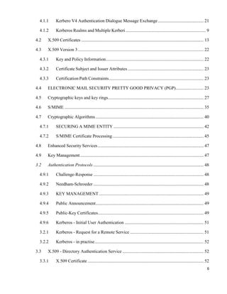 6
4.1.1 Kerbero V4 Authentication Dialogue Message Exchange......................................... 21
4.1.2 Kerberos Realms and Multiple Kerberi ........................................................................ 9
4.2 X.509 Certificates .............................................................................................................. 13
4.3 X.509 Version 3................................................................................................................. 22
4.3.1 Key and Policy Information........................................................................................ 22
4.3.2 Certificate Subject and Issuer Attributes .................................................................... 23
4.3.3 Certification Path Constraints..................................................................................... 23
4.4 ELECTRONIC MAIL SECURITY PRETTY GOOD PRIVACY (PGP)......................... 23
4.5 Cryptographic keys and key rings...................................................................................... 27
4.6 S/MIME ............................................................................................................................. 35
4.7 Cryptographic Algorithms ................................................................................................. 40
4.7.1 SECURING A MIME ENTITY ................................................................................. 42
4.7.2 S/MIME Certificate Processing.................................................................................. 45
4.8 Enhanced Security Services............................................................................................... 47
4.9 Key Management............................................................................................................... 47
3.2 Authentication Protocols ................................................................................................... 48
4.9.1 Challenge-Response ................................................................................................... 48
4.9.2 Needham-Schroeder ................................................................................................... 48
4.9.3 KEY MANAGEMENT .............................................................................................. 49
4.9.4 Public Announcement................................................................................................. 49
4.9.5 Public-Key Certificates............................................................................................... 49
4.9.6 Kerberos - Initial User Authentication ....................................................................... 51
3.2.1 Kerberos - Request for a Remote Service .................................................................. 51
3.2.2 Kerberos - in practise.................................................................................................. 52
3.3 X.509 - Directory Authentication Service ......................................................................... 52
3.3.1 X.509 Certificate ........................................................................................................ 52
 